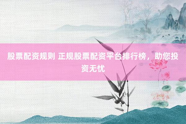 股票配资规则 正规股票配资平台排行榜，助您投资无忧