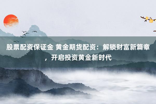 股票配资保证金 黄金期货配资：解锁财富新篇章，开启投资黄金新时代
