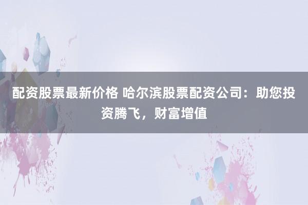 配资股票最新价格 哈尔滨股票配资公司：助您投资腾飞，财富增值