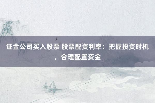 证金公司买入股票 股票配资利率：把握投资时机，合理配置资金