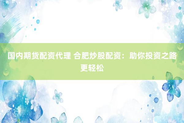 国内期货配资代理 合肥炒股配资：助你投资之路更轻松