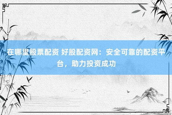 在哪里股票配资 好股配资网：安全可靠的配资平台，助力投资成功
